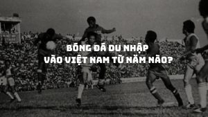 Bóng đá du nhập vào Việt Nam từ năm nào: Hành trình phát triển qua các thời kỳ lịch sử